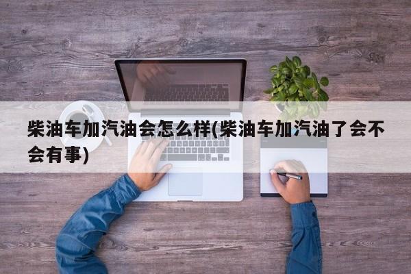 柴油车加汽油会怎么样(柴油车加汽油了会不会有事)