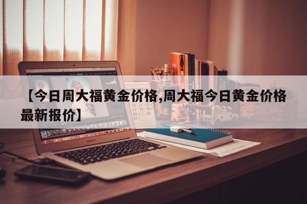 【今日周大福黄金价格,周大福今日黄金价格最新报价】