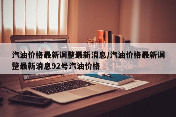 汽油价格最新调整最新消息/汽油价格最新调整最新消息92号汽油价格