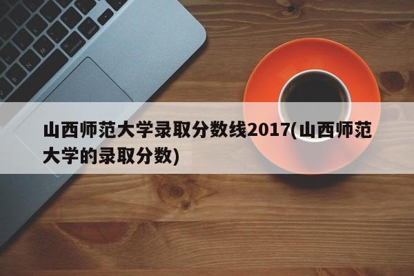 山西师范大学录取分数线2017(山西师范大学的录取分数)