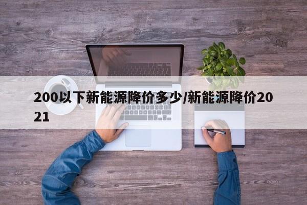 200以下新能源降价多少/新能源降价2021