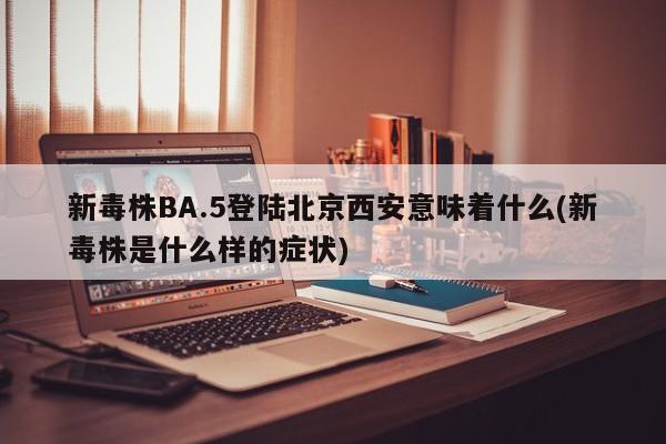 新毒株BA.5登陆北京西安意味着什么(新毒株是什么样的症状)