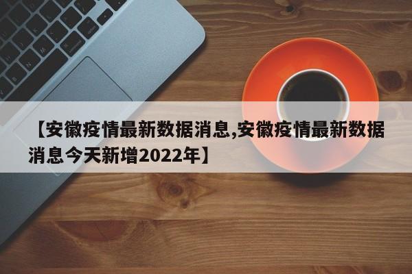 【安徽疫情最新数据消息,安徽疫情最新数据消息今天新增2022年】