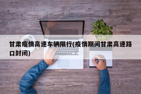 甘肃疫情高速车辆限行(疫情期间甘肃高速路口封闭)