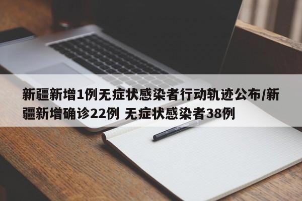 新疆新增1例无症状感染者行动轨迹公布/新疆新增确诊22例 无症状感染者38例