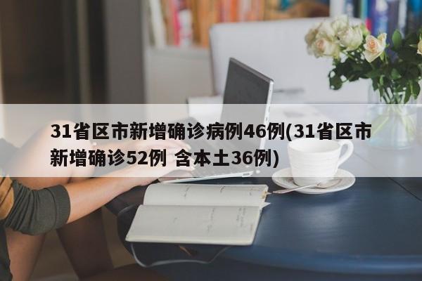 31省区市新增确诊病例46例(31省区市新增确诊52例 含本土36例)