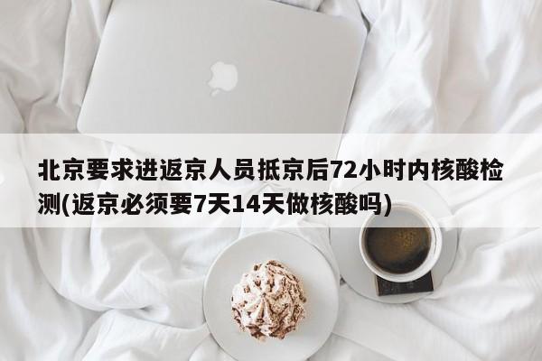 北京要求进返京人员抵京后72小时内核酸检测(返京必须要7天14天做核酸吗)
