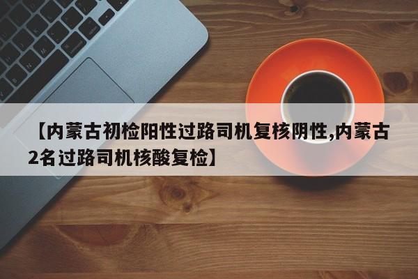 【内蒙古初检阳性过路司机复核阴性,内蒙古2名过路司机核酸复检】