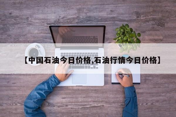 【中国石油今日价格,石油行情今日价格】