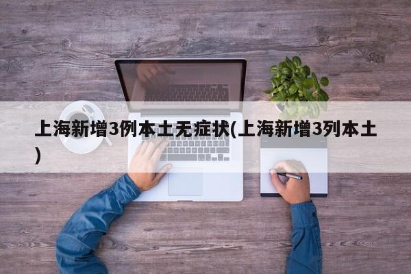 上海新增3例本土无症状(上海新增3列本土)