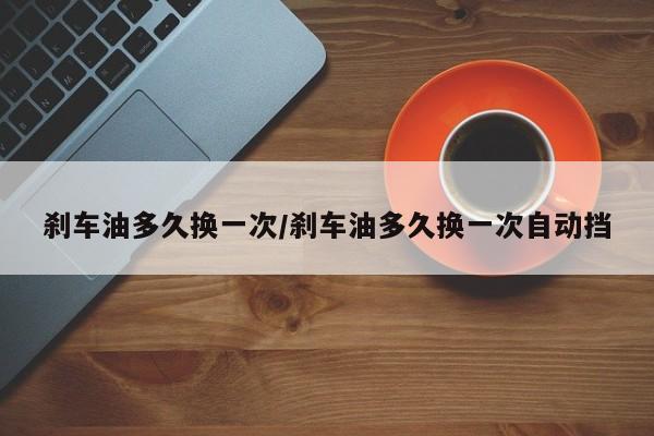 刹车油多久换一次/刹车油多久换一次自动挡