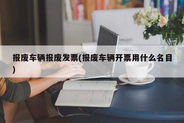 报废车辆报废发票(报废车辆开票用什么名目)