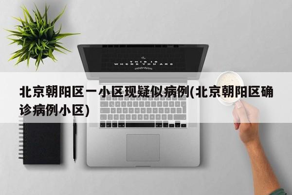 北京朝阳区一小区现疑似病例(北京朝阳区确诊病例小区)