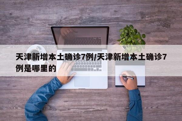 天津新增本土确诊7例/天津新增本土确诊7例是哪里的