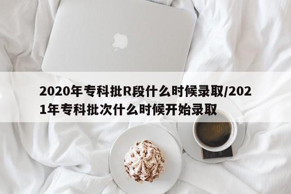 2020年专科批R段什么时候录取/2021年专科批次什么时候开始录取