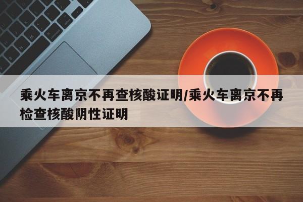 乘火车离京不再查核酸证明/乘火车离京不再检查核酸阴性证明