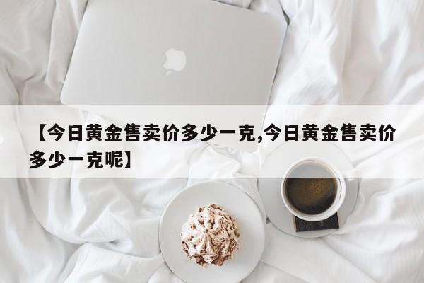 【今日黄金售卖价多少一克,今日黄金售卖价多少一克呢】
