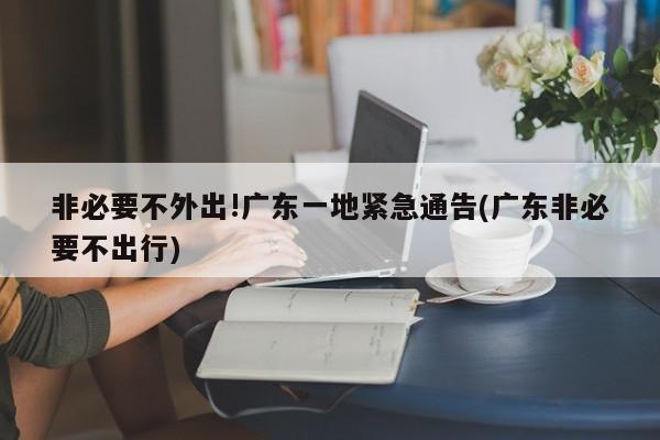 非必要不外出!广东一地紧急通告(广东非必要不出行)