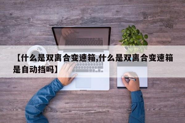 【什么是双离合变速箱,什么是双离合变速箱是自动挡吗】