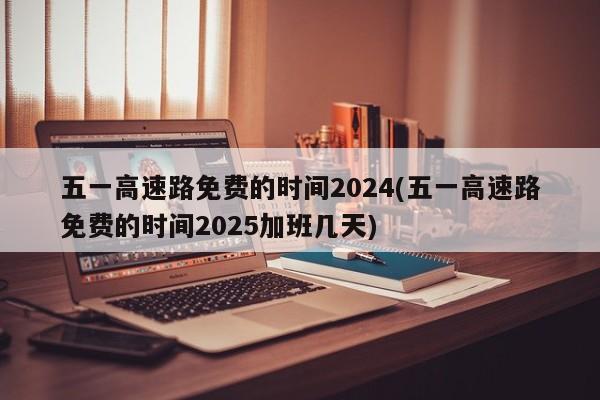 五一高速路免费的时间2024(五一高速路免费的时间2025加班几天)