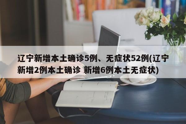 辽宁新增本土确诊5例、无症状52例(辽宁新增2例本土确诊 新增6例本土无症状)