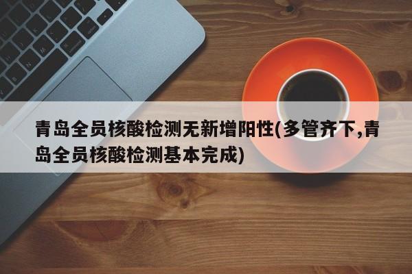 青岛全员核酸检测无新增阳性(多管齐下,青岛全员核酸检测基本完成)