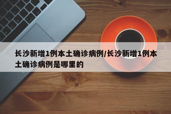 长沙新增1例本土确诊病例/长沙新增1例本土确诊病例是哪里的