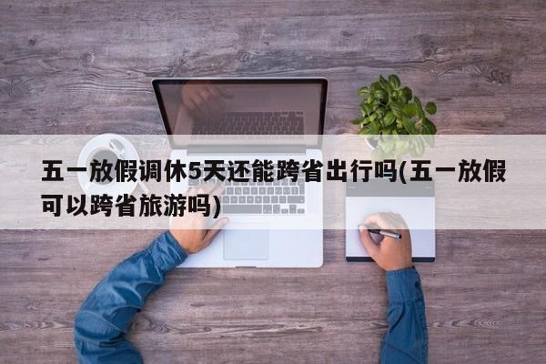 五一放假调休5天还能跨省出行吗(五一放假可以跨省旅游吗)