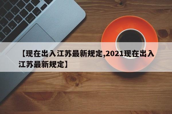 【现在出入江苏最新规定,2021现在出入江苏最新规定】