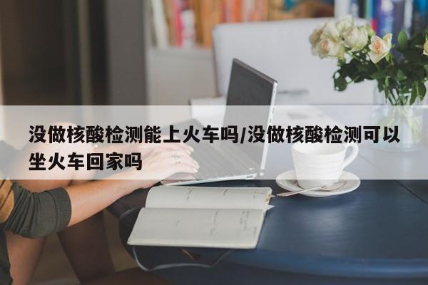 没做核酸检测能上火车吗/没做核酸检测可以坐火车回家吗