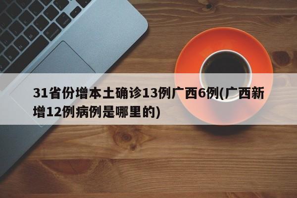 31省份增本土确诊13例广西6例(广西新增12例病例是哪里的)