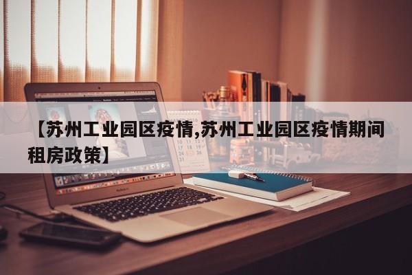 【苏州工业园区疫情,苏州工业园区疫情期间租房政策】