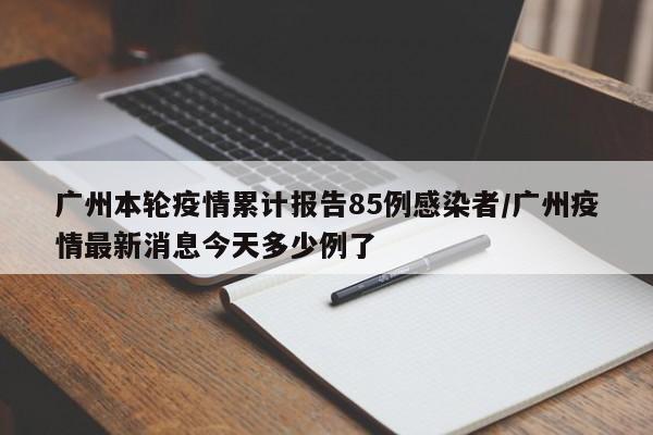 广州本轮疫情累计报告85例感染者/广州疫情最新消息今天多少例了