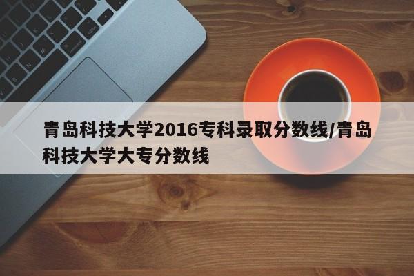 青岛科技大学2016专科录取分数线/青岛科技大学大专分数线
