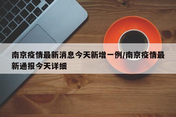 南京疫情最新消息今天新增一例/南京疫情最新通报今天详细