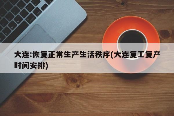大连:恢复正常生产生活秩序(大连复工复产时间安排)