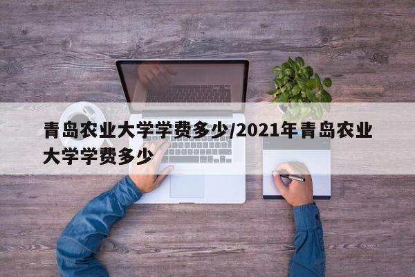 青岛农业大学学费多少/2021年青岛农业大学学费多少