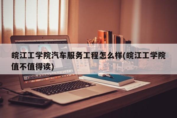 皖江工学院汽车服务工程怎么样(皖江工学院值不值得读)