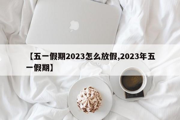 【五一假期2023怎么放假,2023年五一假期】
