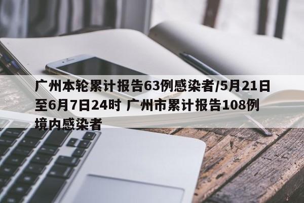 广州本轮累计报告63例感染者/5月21日至6月7日24时 广州市累计报告108例境内感染者