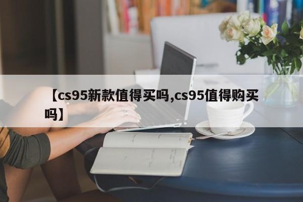 【cs95新款值得买吗,cs95值得购买吗】