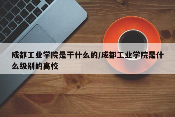 成都工业学院是干什么的/成都工业学院是什么级别的高校