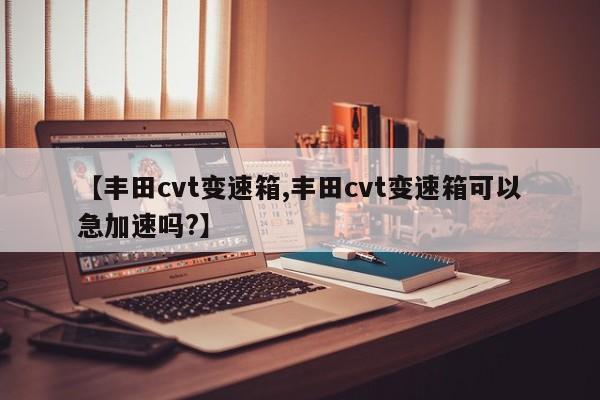 【丰田cvt变速箱,丰田cvt变速箱可以急加速吗?】