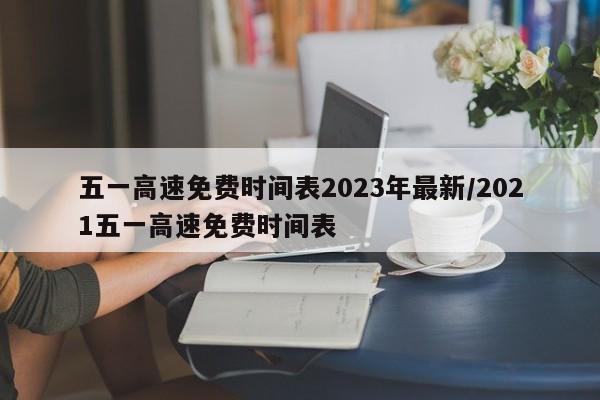 五一高速免费时间表2023年最新/2021五一高速免费时间表