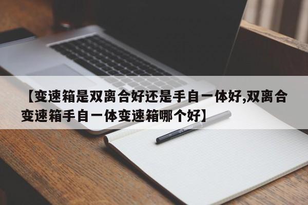【变速箱是双离合好还是手自一体好,双离合变速箱手自一体变速箱哪个好】