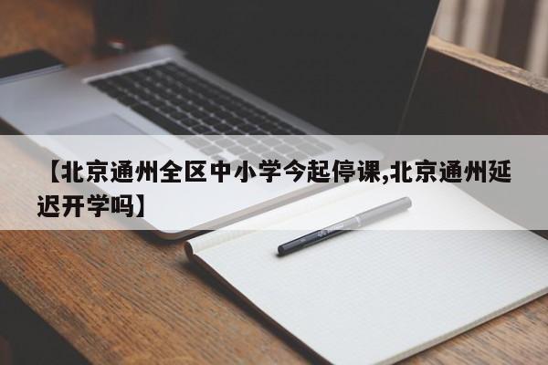 【北京通州全区中小学今起停课,北京通州延迟开学吗】