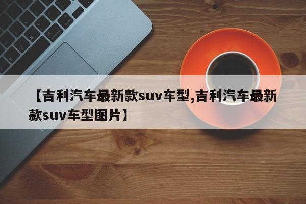 【吉利汽车最新款suv车型,吉利汽车最新款suv车型图片】
