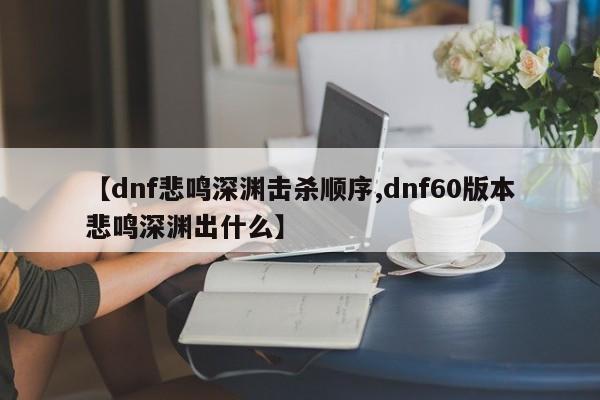 【dnf悲鸣深渊击杀顺序,dnf60版本悲鸣深渊出什么】