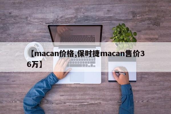 【macan价格,保时捷macan售价36万】