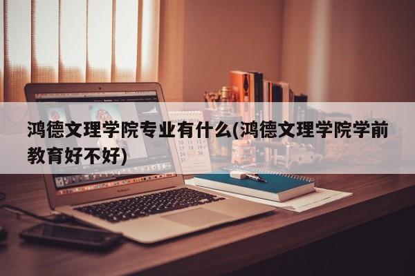鸿德文理学院专业有什么(鸿德文理学院学前教育好不好)